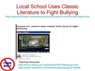 Local School Uses Classic Literature to Fight Bullying http://www.fox23news.com/news/local/story/Greene-Co-school-uses-classic-kids-book-to-fight/lhgDttuLlk6AlxJNSa77FQ.cspx   Teaching resources:  http://library.thinkquest.org/04oct/00352/100dresses.html http://www2.scholastic.com/browse/collateral.jsp?id=38456   