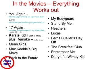 In the Movies – Everything Works out My Bodyguard Stand By Me Heathers Lucas Ferris Bueller’s Day Off The Breakfast Club Remember Me Diary of a Wimpy Kid You Again -  http://movieclips.com/osUp-you-again-movie-trailer-1/   and  http://movieclips.com/4uNmF-you-again-movie-our-experiences/   17 Again  -  http://www.youtube.com/watch?v=OJYKW48Vubw&feature=related   Video1:49 – 1:55 Karate Kid I  Start at 11:00 -  plus Remake –  Netflix – online Mean Girls Max Keeble’s Big Move Back to the Future 