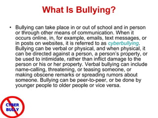 What Is Bullying? Bullying can take place in or out of school and in person or through other means of communication. When it occurs online, in, for example, emails, text messages, or in posts on websites, it is referred to as  cyberbullying . Bullying can be verbal or physical, and when physical, it can be directed against a person, a person’s property, or be used to intimidate, rather than inflict damage to the person or his or her property. Verbal bullying can include name-calling, threatening, or teasing someone, or making obscene remarks or spreading rumors about someone. Bullying can be peer-to-peer, or be done by younger people to older people or vice versa. 