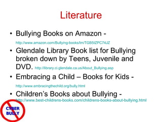 Literature Bullying Books on Amazon -  http://www.amazon.com/Bullying-books/lm/TGB5IZPC74JZ   Glendale Library Book list for Bullying broken down by Teens, Juvenile and DVD.  http://library.ci.glendale.ca.us/About_Bullying.asp   Embracing a Child – Books for Kids -  http://www.embracingthechild.org/bully.html   Children’s Books about Bullying -  http://www.best-childrens-books.com/childrens-books-about-bullying.html   