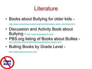 Literature Books about Bullying for older kids -  http://www.santaclaracountylib.org/kids/lists/bullies_older_kids/index.html   Discussion and Activity Book about Bullying -  http://www.thebullybook.com/   PBS.org listing of Books about Bullies -  http://pbskids.org/itsmylife/friends/bullies/print_books.html   Bulling Books by Grade Level -  http://www.bulliesinbooks.com/   