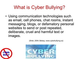 What is Cyber Bullying? Using communication technologies such as email, cell phones, chat rooms, instant messaging, blogs, or defamatory personal websites to send or post repeated, deliberate, cruel and harmful text or images. (Shek, 2004; Belsey, www.cyberbullying.ca) 