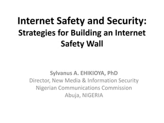 Internet Safety and Security:
Strategies for Building an Internet
Safety Wall
Sylvanus A. EHIKIOYA, PhD
Director, New Media & Information Security
Nigerian Communications Commission
Abuja, NIGERIA

 