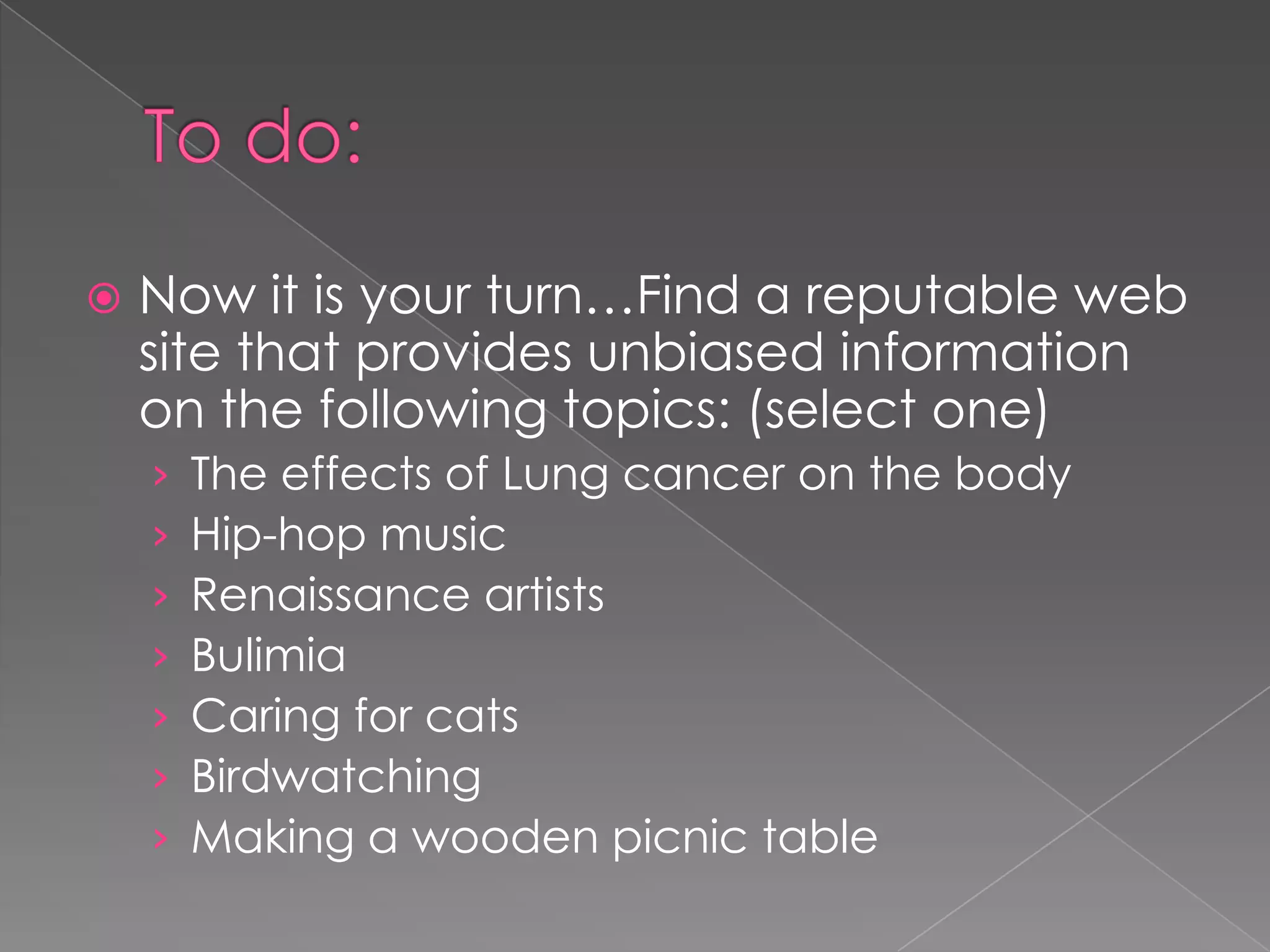  Now it is your turn…Find a reputable web
site that provides unbiased information
on the following topics: (select one)
› The effects of Lung cancer on the body
› Hip-hop music
› Renaissance artists
› Bulimia
› Caring for cats
› Birdwatching
› Making a wooden picnic table
 