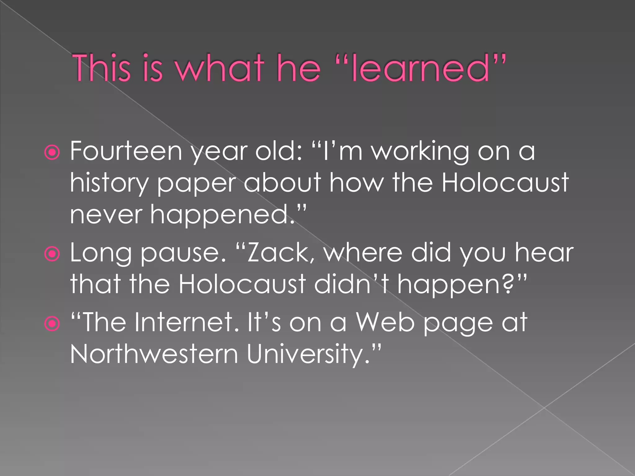  Fourteen year old: “I’m working on a
history paper about how the Holocaust
never happened.”
 Long pause. “Zack, where did you hear
that the Holocaust didn’t happen?”
 “The Internet. It’s on a Web page at
Northwestern University.”
 