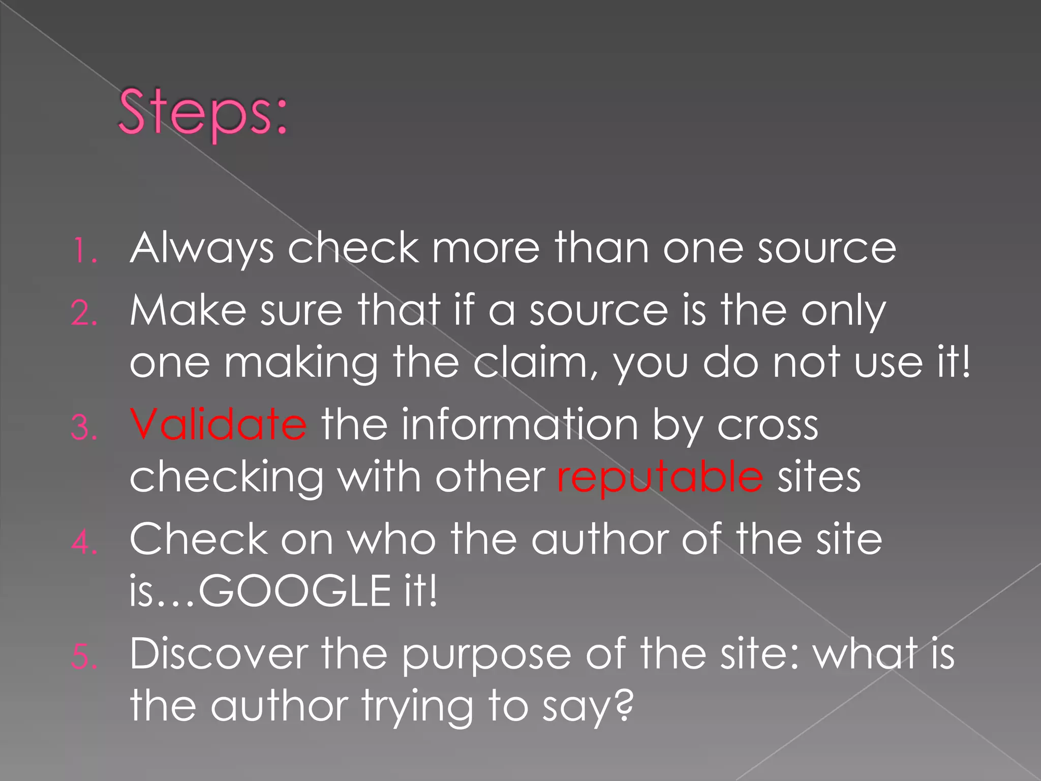 1. Always check more than one source
2. Make sure that if a source is the only
one making the claim, you do not use it!
3. Validate the information by cross
checking with other reputable sites
4. Check on who the author of the site
is…GOOGLE it!
5. Discover the purpose of the site: what is
the author trying to say?
 