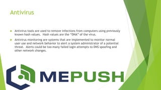 Antivirus
 Antivirus tools are used to remove infections from computers using previously
known hash values. Hash values are the “DNA” of the virus.
 Antivirus monitoring are systems that are implemented to monitor normal
user use and network behavior to alert a system administrator of a potential
threat. Alerts could be too many failed login attempts to DNS spoofing and
other network changes.
 