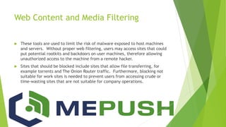 Web Content and Media Filtering
 These tools are used to limit the risk of malware exposed to host machines
and servers. Without proper web filtering, users may access sites that could
put potential rootkits and backdoors on user machines, therefore allowing
unauthorized access to the machine from a remote hacker.
 Sites that should be blocked include sites that allow file transferring, for
example torrents and The Onion Router traffic. Furthermore, blocking not
suitable for work sites is needed to prevent users from accessing crude or
time-wasting sites that are not suitable for company operations.
 