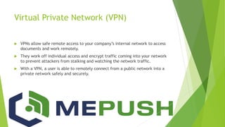Virtual Private Network (VPN)
 VPNs allow safe remote access to your company’s internal network to access
documents and work remotely.
 They work off individual access and encrypt traffic coming into your network
to prevent attackers from stalking and watching the network traffic.
 With a VPN, a user is able to remotely connect from a public network into a
private network safely and securely.
 