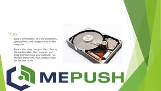 Data
 Data is information. It is the documents,
spreadsheets, and images stored on the
computer.
 Data is also more than just files. Data is
the configuration files, services, and
programs that make your computer run.
Without these files, your computer may
not be able to run.
 