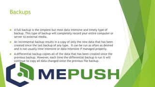 Backups
 A full backup is the simplest but most data intensive and timely type of
backup. This type of backup will completely record your entire computer or
server to external media.
 An incremental backup results in a copy of only the new data that has been
created since the last backup of any type. It can be run as often as desired
and is not usually time intensive or data intensive if managed properly.
 A differential backup copies all of the data that has been created since the
previous backup. However, each time the differential backup is run it will
continue to copy all data changed since the previous file backup.
 