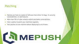 Patching
 Patches are fixes to a piece of software that either fix bugs, fix security
vulnerabilities, or add features.
 More than 70% of cyber attacks exploit patchable vulnerabilities.
 Have a policy to patch your machines regularly.
 Test patches on one machine before deploying to all of them.
 