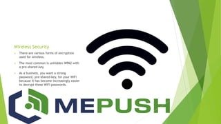 Wireless Security
 There are various forms of encryption
used for wireless.
 The most common is unhidden WPA2 with
a pre-shared-key.
 As a business, you want a strong
password, pre-shared-key, for your WiFi
because it has become increasingly easier
to decrypt these WiFi passwords.
 