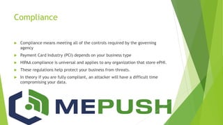 Compliance
 Compliance means meeting all of the controls required by the governing
agency
 Payment Card Industry (PCI) depends on your business type
 HIPAA compliance is universal and applies to any organization that store ePHI.
 These regulations help protect your business from threats.
 In theory if you are fully compliant, an attacker will have a difficult time
compromising your data.
 