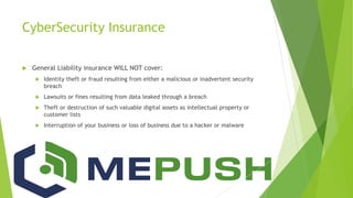 CyberSecurity Insurance
 General Liability insurance WILL NOT cover:
 Identity theft or fraud resulting from either a malicious or inadvertent security
breach
 Lawsuits or fines resulting from data leaked through a breach
 Theft or destruction of such valuable digital assets as intellectual property or
customer lists
 Interruption of your business or loss of business due to a hacker or malware
 