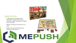 Mange Your Risks
 IT Management (managing users,
passwords, firewalls, PCs, servers,
networks, change management, logging
and monitoring)
 Regular training and awareness for all
users
 Regular lifecycle and replacing old
equipment and software
 