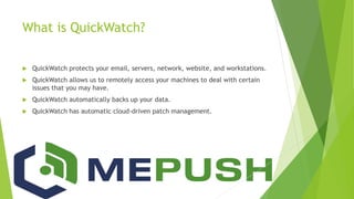 What is QuickWatch?
 QuickWatch protects your email, servers, network, website, and workstations.
 QuickWatch allows us to remotely access your machines to deal with certain
issues that you may have.
 QuickWatch automatically backs up your data.
 QuickWatch has automatic cloud-driven patch management.
 