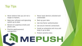 Top Tips
 Never believe that you are not a
target to hackers.
 Keep your software and operating
system up-to-date
 Beware of suspicious emails and
phone calls
 Practice good password
management
 Never leave devices unlocked and
unattended
 Back up your data
 Use two-factor authentication
 Use secure internet connections
 Install an enterprise anti-virus and
keep it up-to-date
 Protect sensitive data
 