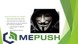 Small Businesses as a Target
 Small business owners pay ransoms
 Small businesses have valuable data
 Small businesses are easy for hackers to
get in and stay in undetected
 Lack of budget for adequate
security
 Lack of staff and training
 