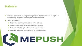 Malware
 Malware is any form of programming or code that can be used to expose a
vulnerability or open a door to your internal network.
 Types of malware:
 Trojan: Malware that pretends to be other software
 Spyware: Used to spy on network operations or users
 Rootkit: Installed to gain hidden unauthorized control
 Backdoor: Opening in the network for further exploitation
 