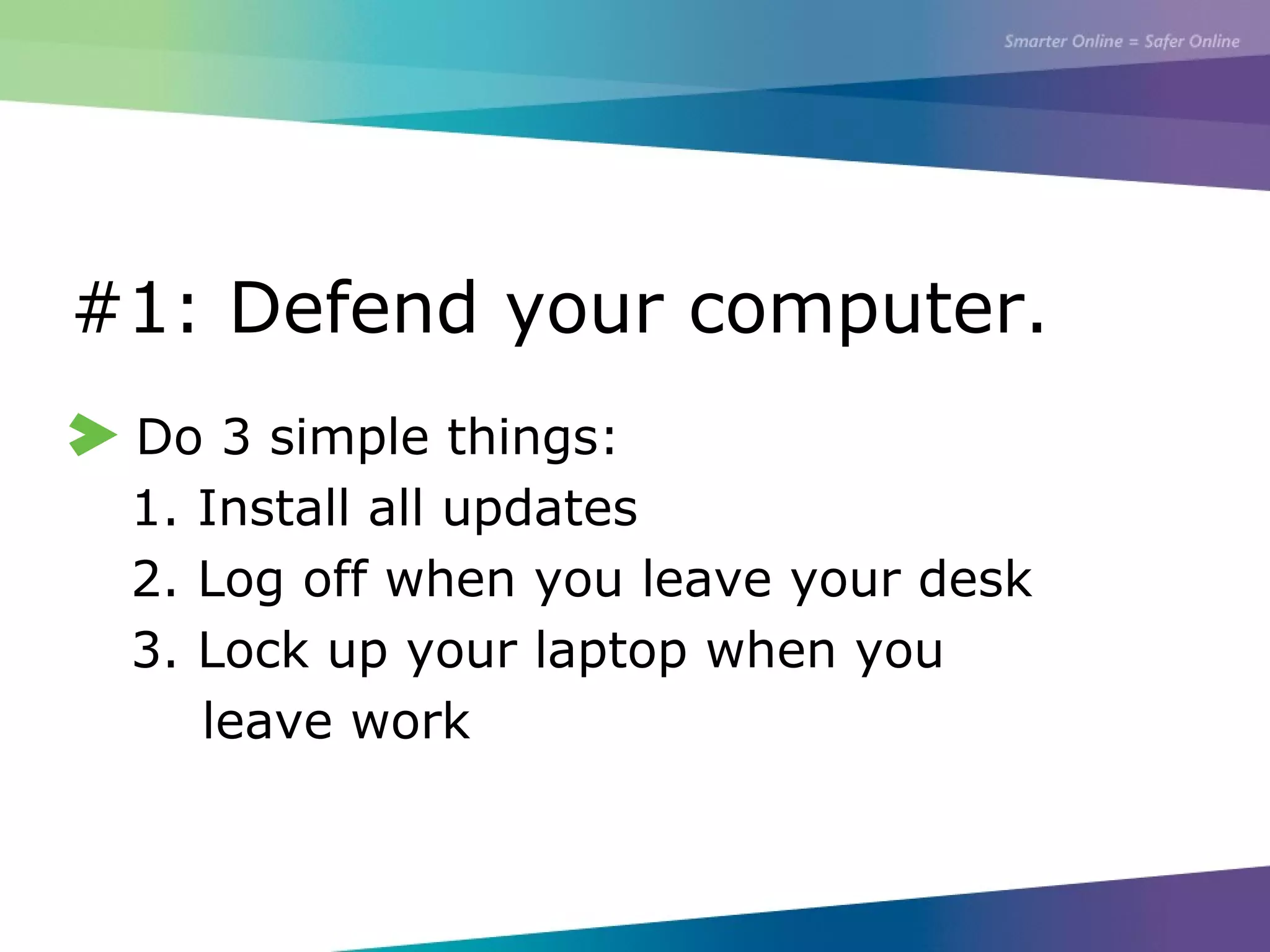 #1: Defend your computer.
Do 3 simple things:
1. Install all updates
2. Log off when you leave your desk
3. Lock up your laptop when you
leave work
 