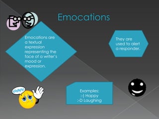 EmocationsEmocations are a textual expression representing the face of a writer’s mood or expression.They are used to alert a responder. Examples::-) Happy:-D Laughing