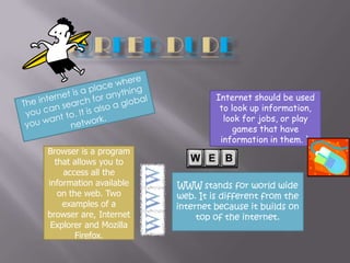 Surfer DudeThe internet is a place where you can search for anything you want to. It is also a global network.Internet should be used to look up information, look for jobs, or play games that have information in them. `Browser is a program that allows you to access all the information available on the web. Two examples of a browser are, Internet Explorer and Mozilla Firefox.WWW stands for world wide web. It is different from the internet because it builds on top of the internet.
