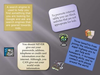 A search engine is used to help you find something that you are looking for. Google and ask are search engines that are geared towards kids.To promote internet safety you can block websites that are not appropriate for kids. Three benefits from joining the information super highway are to get help with homework, it increases reading skills, and to connect with places around the world.You should NEVER give out your passwords, address, telephone or credit card information over the internet. Although, you CAN give out your world wide information.