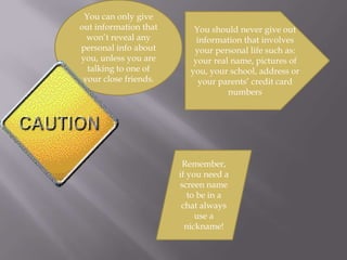You can only give out information that won’t reveal any personal info about you, unless you are talking to one of your close friends.You should never give out information that involves your personal life such as: your real name, pictures of you, your school, address or your parents’ credit card numbersRemember, if you need a screen name to be in a chat always use a nickname!