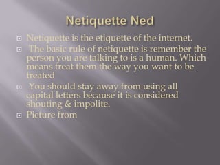 Netiquette NedNetiquette is the etiquette of the internet. The basic rule of netiquette is remember the person you are talking to is a human. Which means treat them the way you want to be treated You should stay away from using all capital letters because it is considered shouting & impolite.Picture from  
