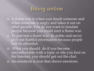 Being onlineA flame war is when you insult someone and when someone is angry and takes it out on other people. You do not want to insulate people because you could start a flame war. To prevent a flame war, be polite and never give out hurtful information because people will be offended. What you should  do if you become uncomfortable with a topic or site you find on the Internet, you should get out the chat.An emoticon is icon that shows emotions. 