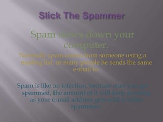 Slick The SpammerSpam slows down your computer.Normally spam comes from someone using a mailing list, or many people he sends the same e-mail to.Spam is like an infection, because once you get spammed, the amount of it will keep growing as your e-mail address gets sold to other spammers.