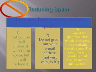 Reducing SpamThere are three ways to reduce spam.2)      Do not give out your e-mail address (not very easy, is it?)Set your e-mail filters. It won’t stop spam, but it will reduce it.3)      Report the      spammer’s ISP, which is not easy: it’s practically rocket science. The spammer will send his mail through many e-mail aliases.
