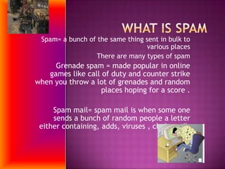 What is SpamSpam= a bunch of the same thing sent in bulk to various placesThere are many types of spamGrenade spam = made popular in online games like call of duty and counter strike when you throw a lot of grenades and random places hoping for a score .Spam mail= spam mail is when some one sends a bunch of random people a letter either containing, adds, viruses , chain mail.