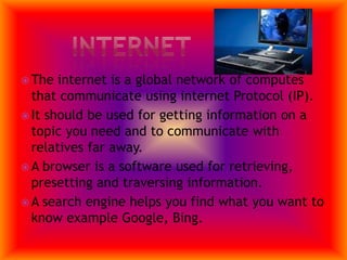 InternetThe internet is a global network of computes that communicate using internet Protocol (IP).It should be used for getting information on a topic you need and to communicate with relatives far away.A browser is a software used for retrieving, presetting and traversing information.A search engine helps you find what you want to know example Google, Bing.
