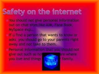You should not give personal information out on chat sites like AIM, Face Book, MySpace exp…If u find a person that wants to know or asks  you should go to your parents right away and not take to them.Personal information that you should not give out such as how old you are where you live and things about your family.Safety on the internet