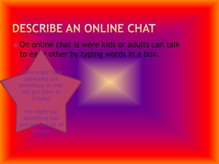 Describe an Online ChatOn online chat is were kids or adults can talk to each other by typing words in a box.They might have somebody put something on that will get them in trouble