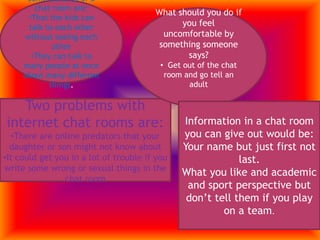he might say something bad and get in a lot of troubleSome benefits of a chat room are: That the kids can talk to each other without seeing each other