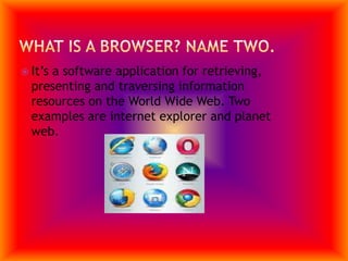 What is a browser? Name two.It’s a software application for retrieving, presenting and traversing information resources on the World Wide Web. Two examples are internet explorer and planet web.