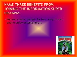 Name three benefits from joining the information super highway.You can contact people for free, easy to use and to enjoy entertainment.