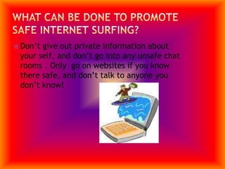 What can be done to promote safe internet surfing?Don’t give out private information about your self, and don’t go into any unsafe chat rooms . Only  go on websites if you know there safe, and don’t talk to anyone you don’t know!