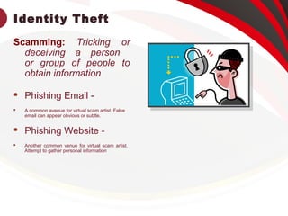 Identity Theft
Scamming: Tricking or
deceiving a person
or group of people to
obtain information
 Phishing Email -
 A common avenue for virtual scam artist. False
email can appear obvious or subtle.
 Phishing Website -
 Another common venue for virtual scam artist.
Attempt to gather personal information
 