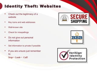 Identity Theft: Websites
 Check out the legitimacy of a
website
 Key icons and web addresses
 Well-known site
 Check for misspellings
 Do not give out personal
information
 Set information to private if possible
 If you are unsure just remember
to:
Stop… Look… Call!
 