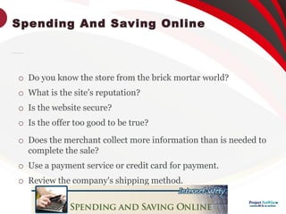 Spending And Saving Online

Consider the following before buying anything online:

Do you know the store from the brick mortar world?

What is the site’s reputation?

Is the website secure?

Is the offer too good to be true?

Does the merchant collect more information than is needed to
complete the sale?

Use a payment service or credit card for payment.

Review the company's shipping method.
 
