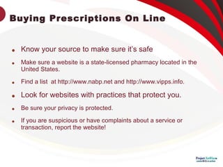 Buying Prescriptions On Line

Know your source to make sure it’s safe

Make sure a website is a state-licensed pharmacy located in the
United States.

Find a list at http://www.nabp.net and http://www.vipps.info.

Look for websites with practices that protect you.

Be sure your privacy is protected.

If you are suspicious or have complaints about a service or
transaction, report the website!
 