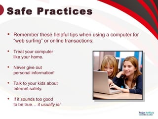 Safe Practices
 Remember these helpful tips when using a computer for
“web surfing” or online transactions:
 Treat your computer
like your home.
 Never give out
personal information!
 Talk to your kids about
Internet safety.
 If it sounds too good
to be true… it usually is!
 