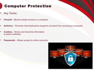 Computer Protection
 Key Terms:
 Firewall – Blocks outside access to a computer
 Antivirus – Prevents most destructive programs (viruses) from accessing a computer
 Cookies – Stores and transmits information
to parent websites
 Passwords – Allows access to online accounts
 