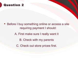 Question 2
 Before I buy something online or access a site
requiring payment I should:
A. First make sure I really want it
B. Check with my parents
C. Check out store prices first.
 