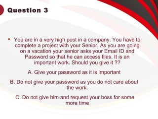 Question 3
 You are in a very high post in a company. You have to
complete a project with your Senior. As you are going
on a vacation your senior asks your Email ID and
Password so that he can access files. It is an
important work. Should you give it ??
A. Give your password as it is important
B. Do not give your password as you do not care about
the work.
C. Do not give him and request your boss for some
more time
 