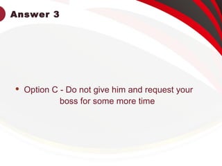 Answer 3
 Option C - Do not give him and request your
boss for some more time
 
